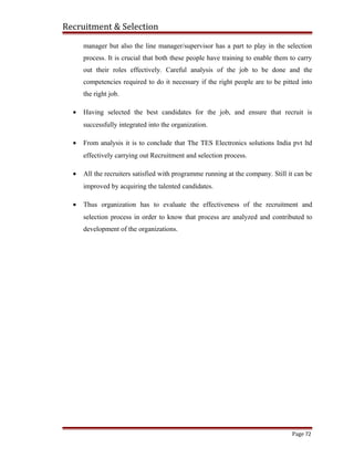 Recruitment & Selection
manager but also the line manager/supervisor has a part to play in the selection
process. It is crucial that both these people have training to enable them to carry
out their roles effectively. Careful analysis of the job to be done and the
competencies required to do it necessary if the right people are to be pitted into
the right job.
• Having selected the best candidates for the job, and ensure that recruit is
successfully integrated into the organization.
• From analysis it is to conclude that The TES Electronics solutions India pvt ltd
effectively carrying out Recruitment and selection process.
• All the recruiters satisfied with programme running at the company. Still it can be
improved by acquiring the talented candidates.
• Thus organization has to evaluate the effectiveness of the recruitment and
selection process in order to know that process are analyzed and contributed to
development of the organizations.
Page 72
 