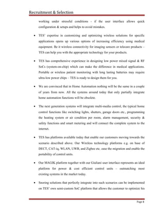 Recruitment & Selection
working under stressful conditions - if the user interface allows quick
configuration & setups and helps to avoid mistakes.
• TES’ expertise in customizing and optimizing wireless solutions for specific
applications opens up various options of increasing efficiency using medical
equipment. Be it wireless connectivity for imaging sensors or telecare products –
TES can help you with the appropriate technology for your products.
• TES has comprehensive experience in designing low power mixed signal & RF
SoCs (system-on-chip) which can make the difference in medical applications.
Portable or wireless patient monitoring with long lasting batteries may require
ultra-low power chips – TES is ready to design them for you.
• We are convinced that in Home Automation nothing will be the same in a couple
of years from now. All the systems around today that only partially integrate
home automation functions will be obsolete.
• The next generation systems will integrate multi-media control, the typical home
control functions like switching lights, shutters, garage doors etc., programming
the heating system or air condition per room, alarm management, security &
safety functions and smart metering and will connect the complete system to the
internet.
• TES has platforms available today that enable our customers moving towards the
scenario described above. Our Wireless technology platforms e.g. on base of
DECT, CAT-iq, WLAN, UWB, and Zigbee etc. ease the migration and enable the
portability of control units.
• Our MAGIK platform together with our Giuliani user interface represents an ideal
platform for power & cost efficient control units – outmatching most
existing systems in the market today.
• Snoring solutions that perfectly integrate into such scenarios can be implemented
on TES’ own semi-custom SoC platform that allows the customer to optimize his
Page 8
 