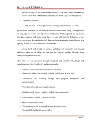 Recruitment & Selection
product in terms of cost, power and performance. TES’ smart design methodology
allows for an short TTM and very attractive cost points – you will be surprised.
• High End Consumer
At TES, we have – as a design partner - developed the electronics of various
products that end users can buy in shops or at dedicated dealers today. These products
are truly high end and are carrying famous brand names. We have put all our experience
into these products and when using them you can still feel the dedication of our
engineering teams. The performance of these products is not only state-of-the-art, it is
typically the best in class if not the best in the market.
Increase depth and breadth of services globally, both organically and through
acquisition, ensuring our ability to contribute to customers product lifecycles from
concept through to manufacture.
Offer value to our customers through integrated and seamless IP, design and
manufacturing services both locally and internationally
• Seamless extension of our customers own resources
• Maximizing added value through total cost optimization & reduction
• Transparency and reliability through open program management and
communication
• Contribution through technology leadership
• Quality through process excellence and adherence to standards
• Responsiveness through close relationships
• Offer value to our customer
• Through integrated & seamless IP design & manufacturing
• Services both locally & internationally.
Page 9
 