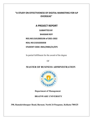 “A STUDY ON EFFECTIVENESS OF DIGITAL MARKETING FOR ILP
OVERSEAS"
A PROJECT REPORT
SUBMITTED BY
BHASKAR ROY
REG.NO:21012003196 of 2021-2022
ROLL NO:21010205058
STUDENT CODE: BWU/MBA/21/075
In partial fulfillment for the award of the degree
Of
MASTER OF BUSINESS ADMINISTRATION
Department of Management
BRAINWARE UNIVERSITY
398, Ramakrishnapur Road, Barasat, North 24 Parganas, Kolkata-700125
 