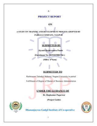 1
A
PROJECT REPORT
ON
A STUDY ON TRAINING AND DEVELOPMENT PROCESS ADOPTED BY
PARLE-G COMPANY, NAGPUR
SUBMITTED BY
Jayanti Rajdevendra Pande
(Enrolment No: 20191015801766 )
(MBA- 4th
Sem)
SUBMITTED TO
Rashtrasant Tukadoji Maharaj, Nagpur University in partial
Fulfillment of Degree of Master of Business Administration
UNDER THE GUIDANCE OF
Dr. Rupkumar Pagarwar
(Project Guide)
Dhananjayrao Gadgil Institute of Co-operative
 
