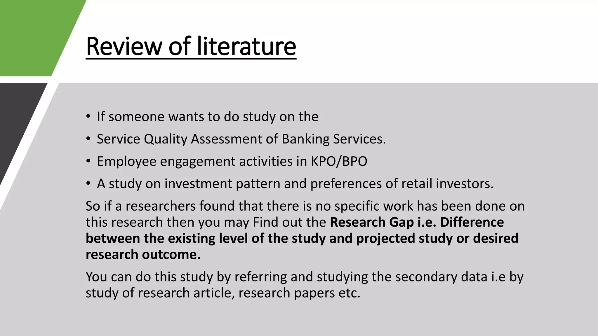 Review of literature
• If someone wants to do study on the
• Service Quality Assessment of Banking Services.
• Employee engagement activities in KPO/BPO
• A study on investment pattern and preferences of retail investors.
So if a researchers found that there is no specific work has been done on
this research then you may Find out the Research Gap i.e. Difference
between the existing level of the study and projected study or desired
research outcome.
You can do this study by referring and studying the secondary data i.e by
study of research article, research papers etc.
 