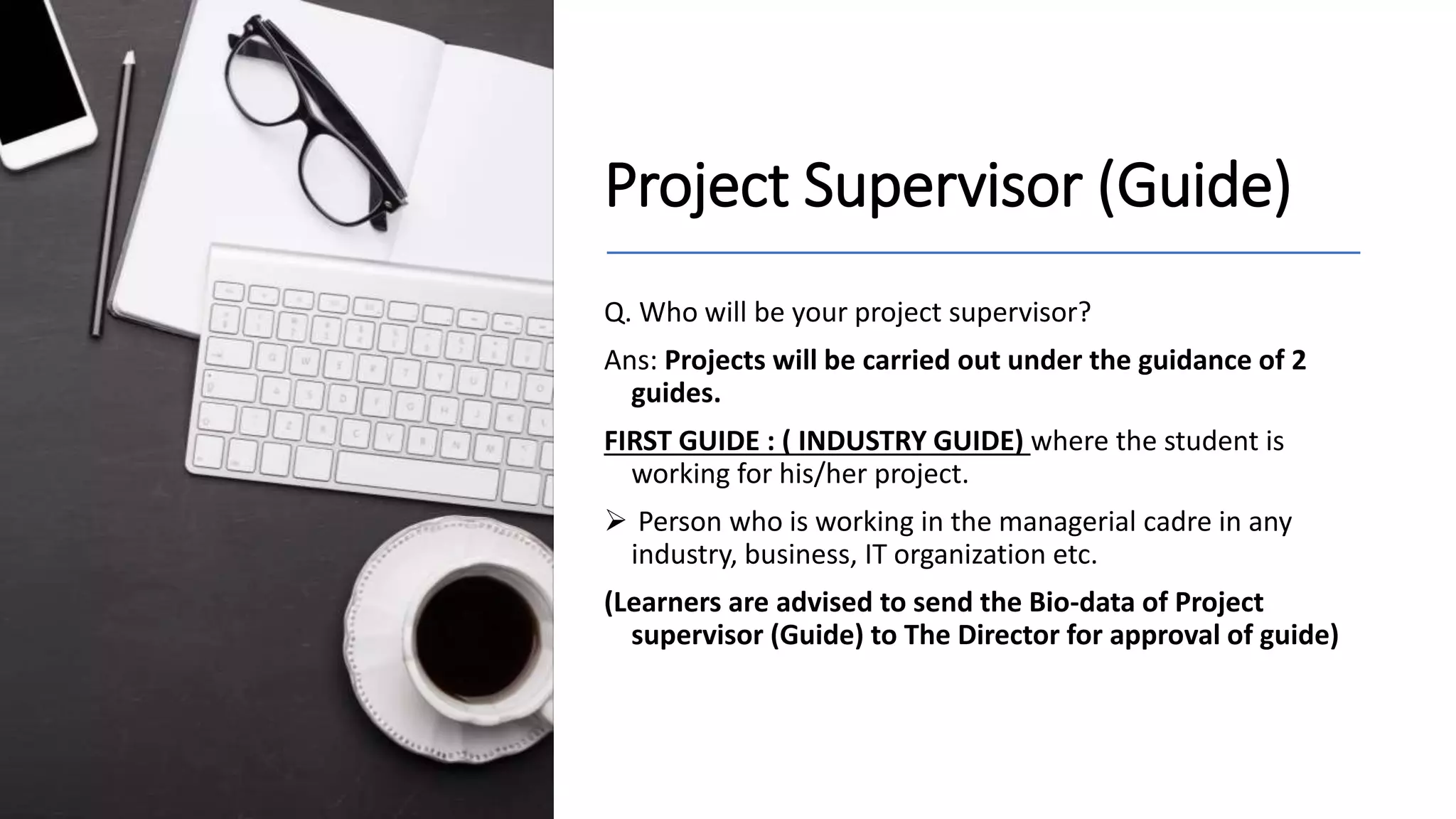 Project Supervisor (Guide)
Q. Who will be your project supervisor?
Ans: Projects will be carried out under the guidance of 2
guides.
FIRST GUIDE : ( INDUSTRY GUIDE) where the student is
working for his/her project.
 Person who is working in the managerial cadre in any
industry, business, IT organization etc.
(Learners are advised to send the Bio-data of Project
supervisor (Guide) to The Director for approval of guide)
 