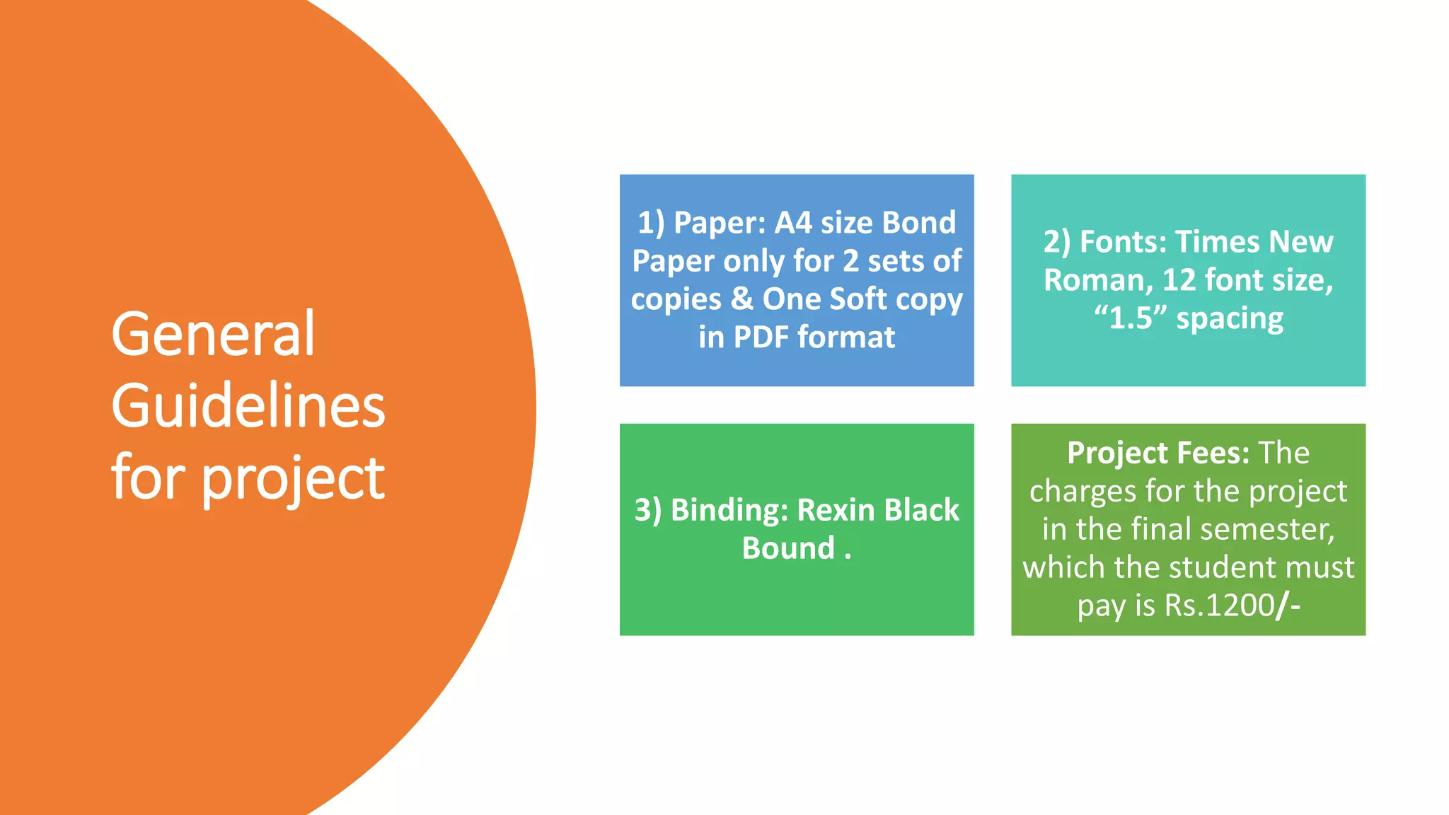 General
Guidelines
for project
1) Paper: A4 size Bond
Paper only for 2 sets of
copies & One Soft copy
in PDF format
2) Fonts: Times New
Roman, 12 font size,
“1.5” spacing
3) Binding: Rexin Black
Bound .
Project Fees: The
charges for the project
in the final semester,
which the student must
pay is Rs.1200/-
 