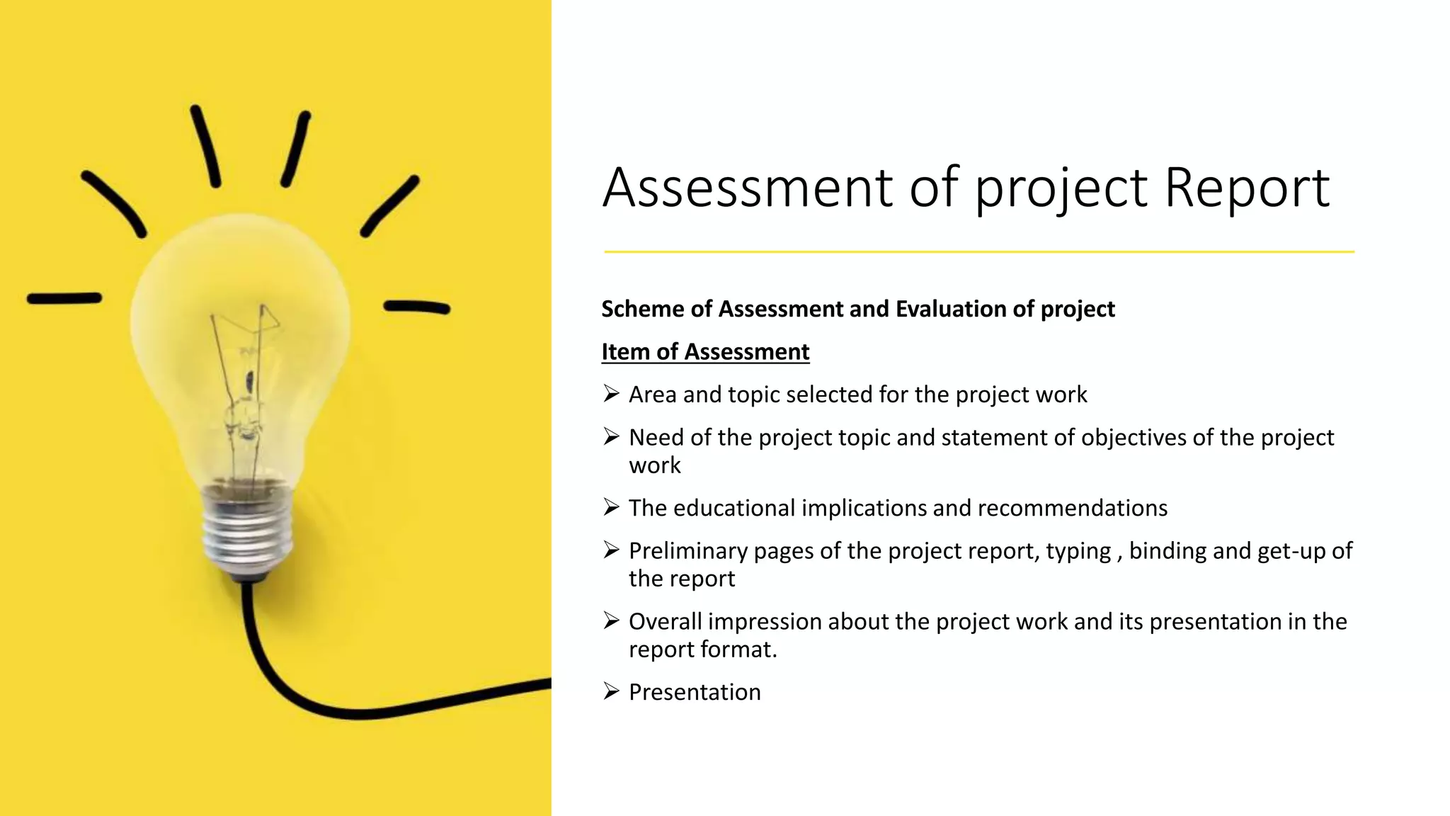 Assessment of project Report
Scheme of Assessment and Evaluation of project
Item of Assessment
 Area and topic selected for the project work
 Need of the project topic and statement of objectives of the project
work
 The educational implications and recommendations
 Preliminary pages of the project report, typing , binding and get-up of
the report
 Overall impression about the project work and its presentation in the
report format.
 Presentation
 