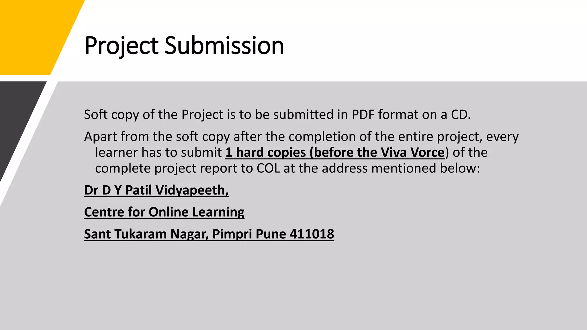 Project Submission
Soft copy of the Project is to be submitted in PDF format on a CD.
Apart from the soft copy after the completion of the entire project, every
learner has to submit 1 hard copies (before the Viva Vorce) of the
complete project report to COL at the address mentioned below:
Dr D Y Patil Vidyapeeth,
Centre for Online Learning
Sant Tukaram Nagar, Pimpri Pune 411018
 