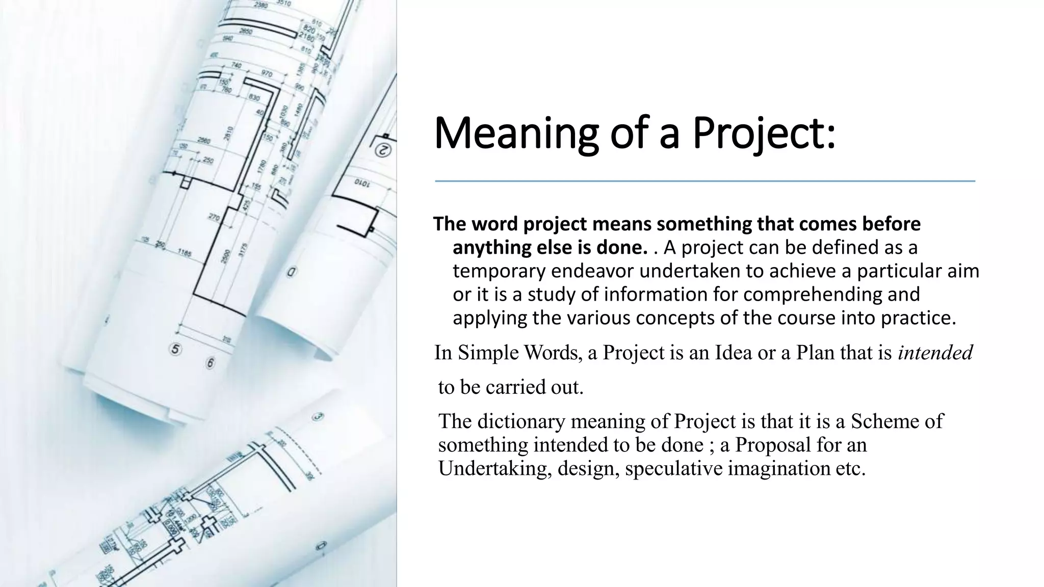 Meaning of a Project:
The word project means something that comes before
anything else is done. . A project can be defined as a
temporary endeavor undertaken to achieve a particular aim
or it is a study of information for comprehending and
applying the various concepts of the course into practice.
In Simple Words, a Project is an Idea or a Plan that is intended
to be carried out.
The dictionary meaning of Project is that it is a Scheme of
something intended to be done ; a Proposal for an
Undertaking, design, speculative imagination etc.
 