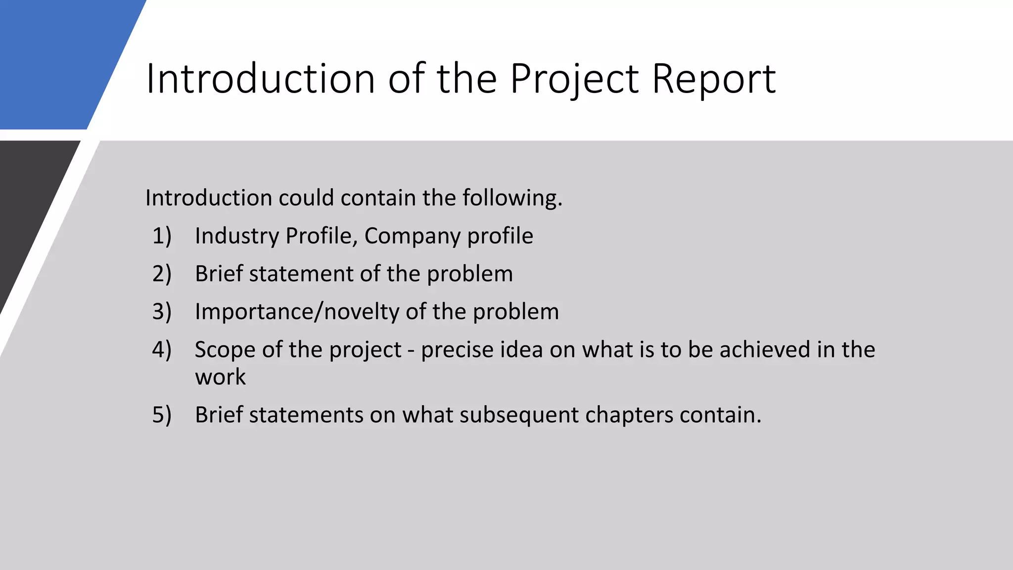 Introduction of the Project Report
Introduction could contain the following.
1) Industry Profile, Company profile
2) Brief statement of the problem
3) Importance/novelty of the problem
4) Scope of the project - precise idea on what is to be achieved in the
work
5) Brief statements on what subsequent chapters contain.
 