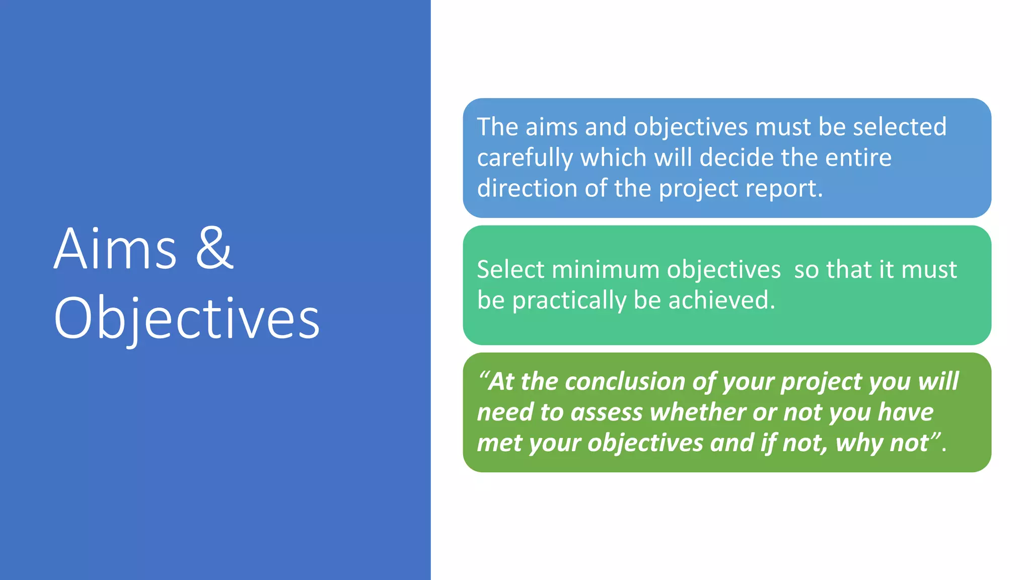 Aims &
Objectives
The aims and objectives must be selected
carefully which will decide the entire
direction of the project report.
Select minimum objectives so that it must
be practically be achieved.
“At the conclusion of your project you will
need to assess whether or not you have
met your objectives and if not, why not”.
 