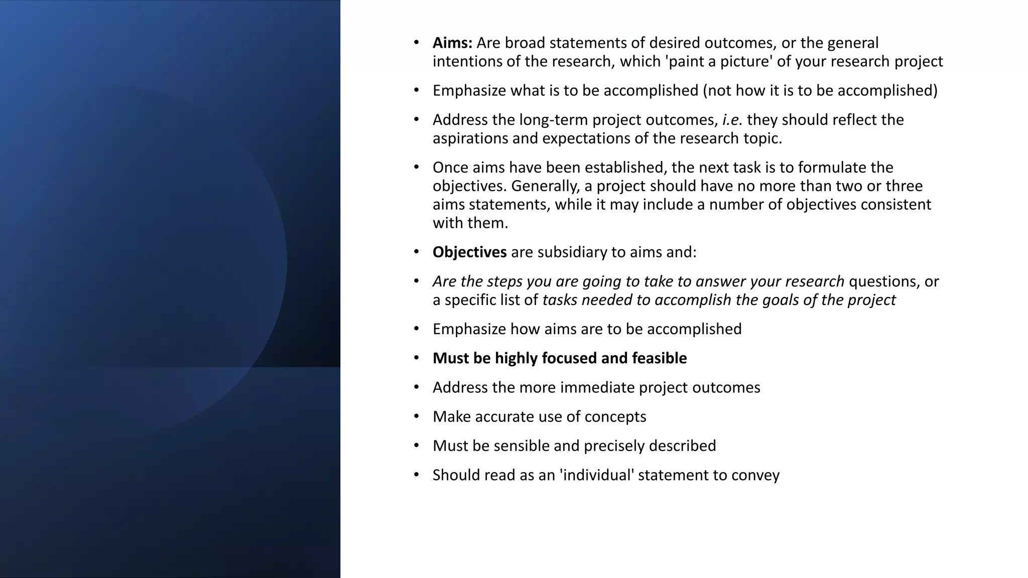 • Aims: Are broad statements of desired outcomes, or the general
intentions of the research, which 'paint a picture' of your research project
• Emphasize what is to be accomplished (not how it is to be accomplished)
• Address the long-term project outcomes, i.e. they should reflect the
aspirations and expectations of the research topic.
• Once aims have been established, the next task is to formulate the
objectives. Generally, a project should have no more than two or three
aims statements, while it may include a number of objectives consistent
with them.
• Objectives are subsidiary to aims and:
• Are the steps you are going to take to answer your research questions, or
a specific list of tasks needed to accomplish the goals of the project
• Emphasize how aims are to be accomplished
• Must be highly focused and feasible
• Address the more immediate project outcomes
• Make accurate use of concepts
• Must be sensible and precisely described
• Should read as an 'individual' statement to convey
 