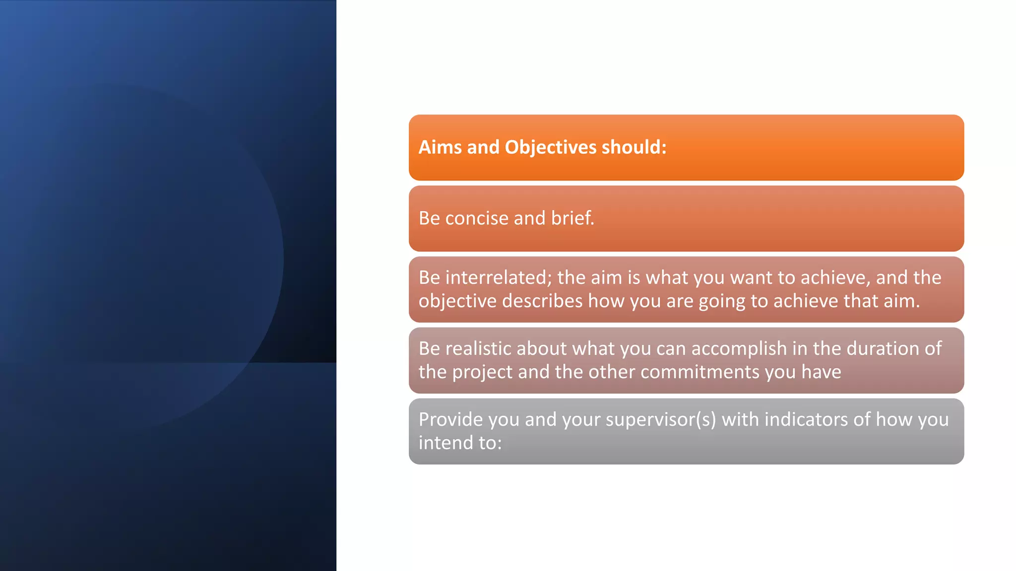 Aims and Objectives should:
Be concise and brief.
Be interrelated; the aim is what you want to achieve, and the
objective describes how you are going to achieve that aim.
Be realistic about what you can accomplish in the duration of
the project and the other commitments you have
Provide you and your supervisor(s) with indicators of how you
intend to:
 