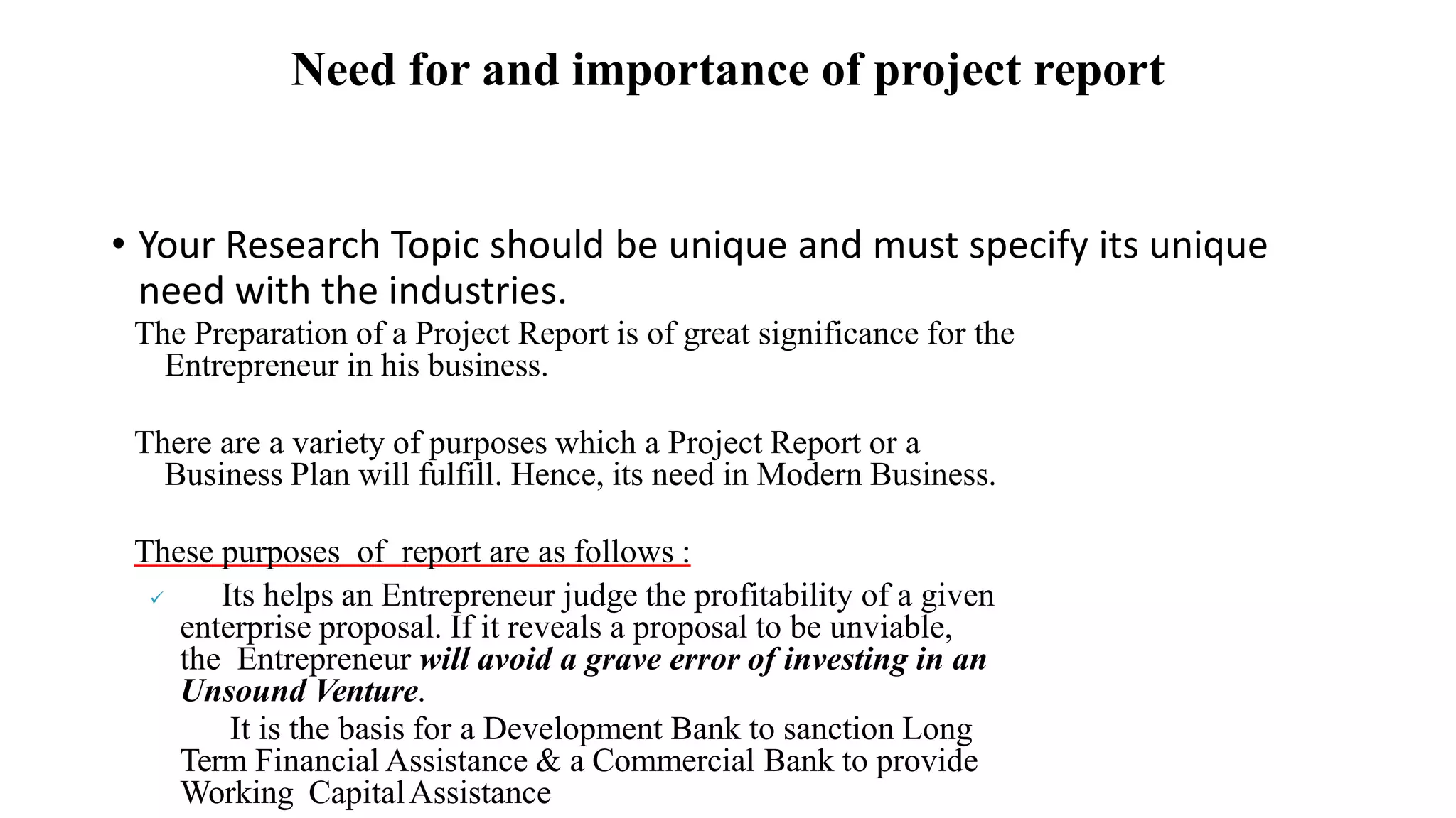 Need for and importance of project report
• Your Research Topic should be unique and must specify its unique
need with the industries.
The Preparation of a Project Report is of great significance for the
Entrepreneur in his business.
There are a variety of purposes which a Project Report or a
Business Plan will fulfill. Hence, its need in Modern Business.
These purposes of report are as follows :
 Its helps an Entrepreneur judge the profitability of a given
enterprise proposal. If it reveals a proposal to be unviable,
the Entrepreneur will avoid a grave error of investing in an
Unsound Venture.
It is the basis for a Development Bank to sanction Long
Term Financial Assistance & a Commercial Bank to provide
Working CapitalAssistance
 
