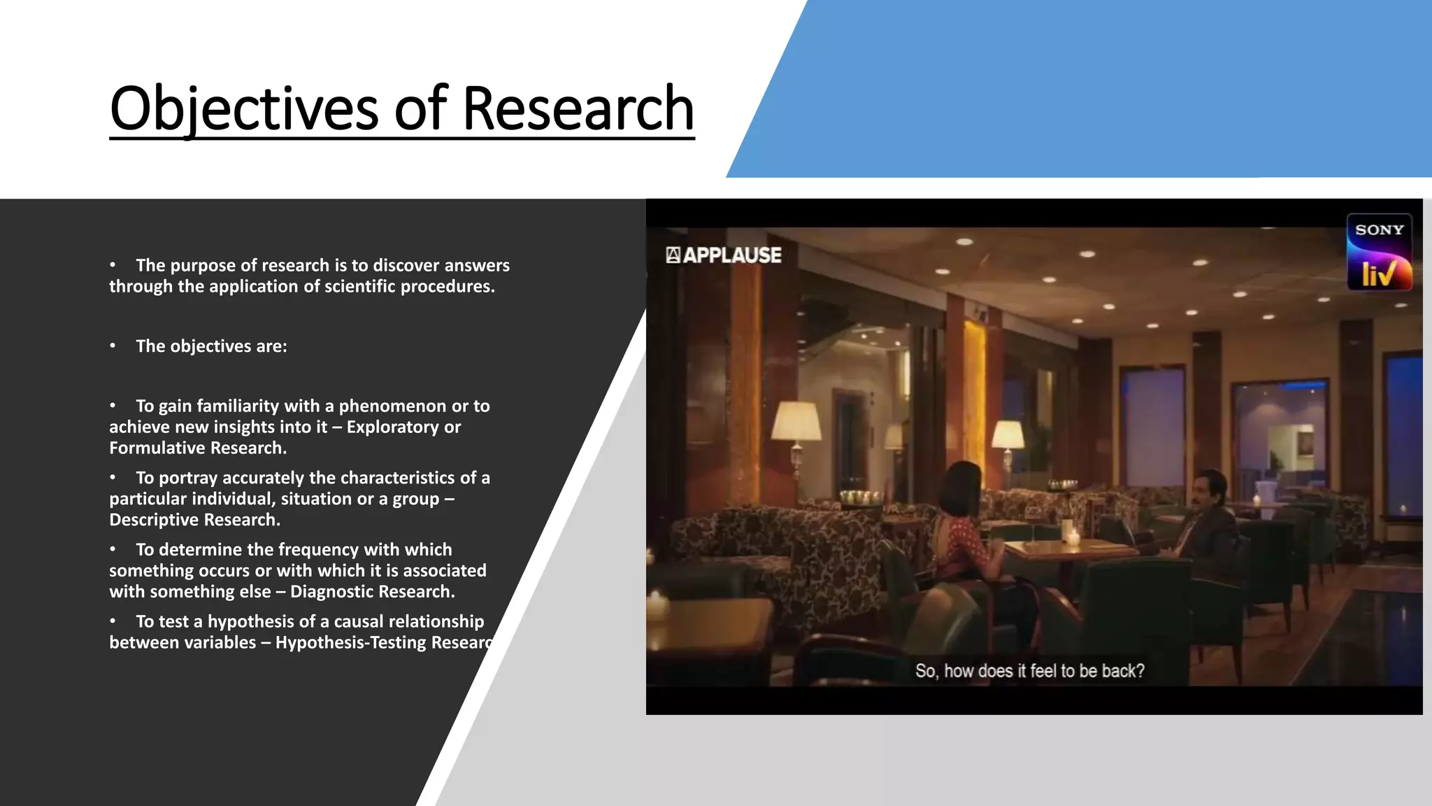 Objectives of Research
• The purpose of research is to discover answers
through the application of scientific procedures.
• The objectives are:
• To gain familiarity with a phenomenon or to
achieve new insights into it – Exploratory or
Formulative Research.
• To portray accurately the characteristics of a
particular individual, situation or a group –
Descriptive Research.
• To determine the frequency with which
something occurs or with which it is associated
with something else – Diagnostic Research.
• To test a hypothesis of a causal relationship
between variables – Hypothesis-Testing Research.
 