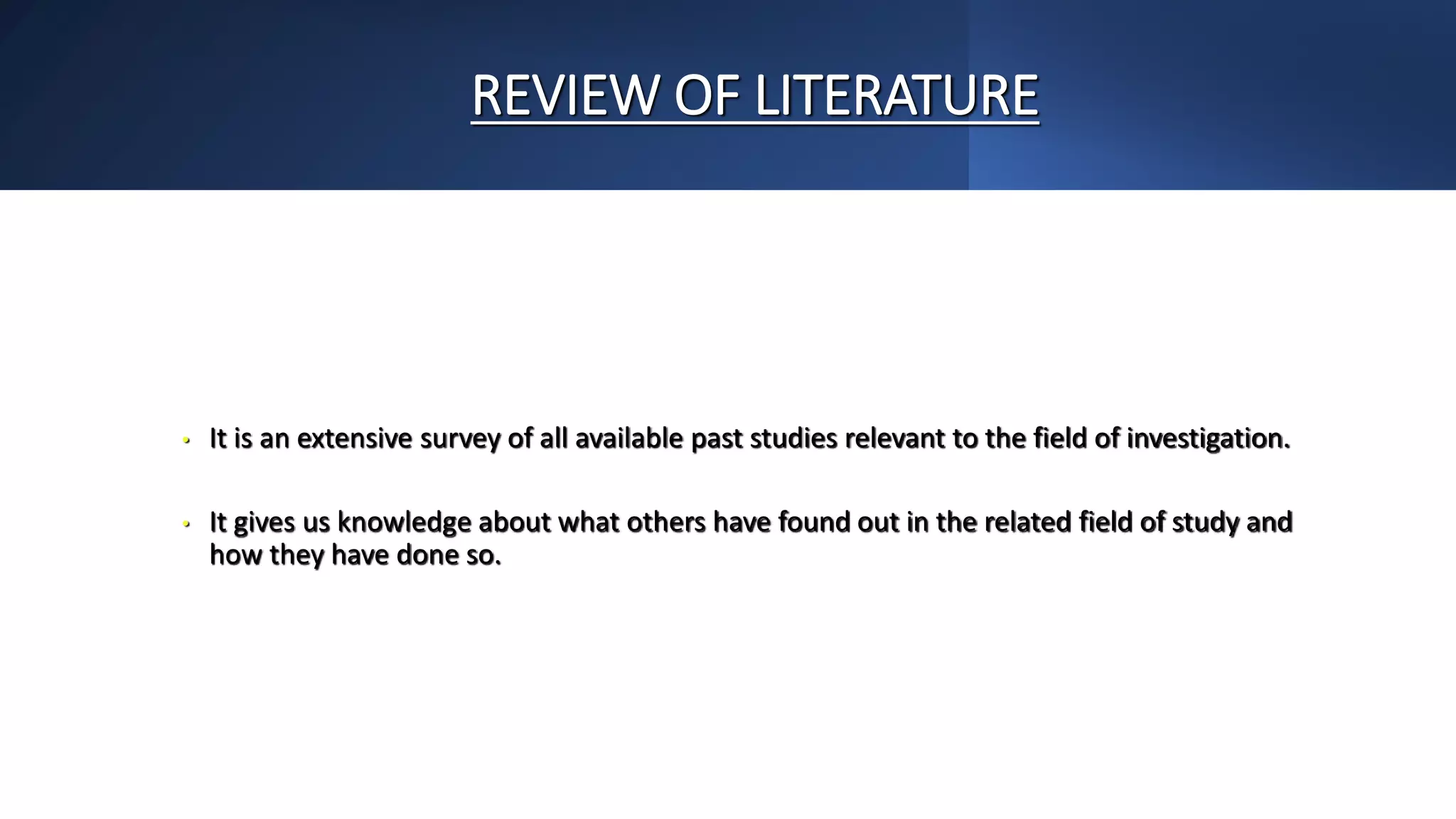 REVIEW OF LITERATURE
• It is an extensive survey of all available past studies relevant to the field of investigation.
• It gives us knowledge about what others have found out in the related field of study and
how they have done so.
 
