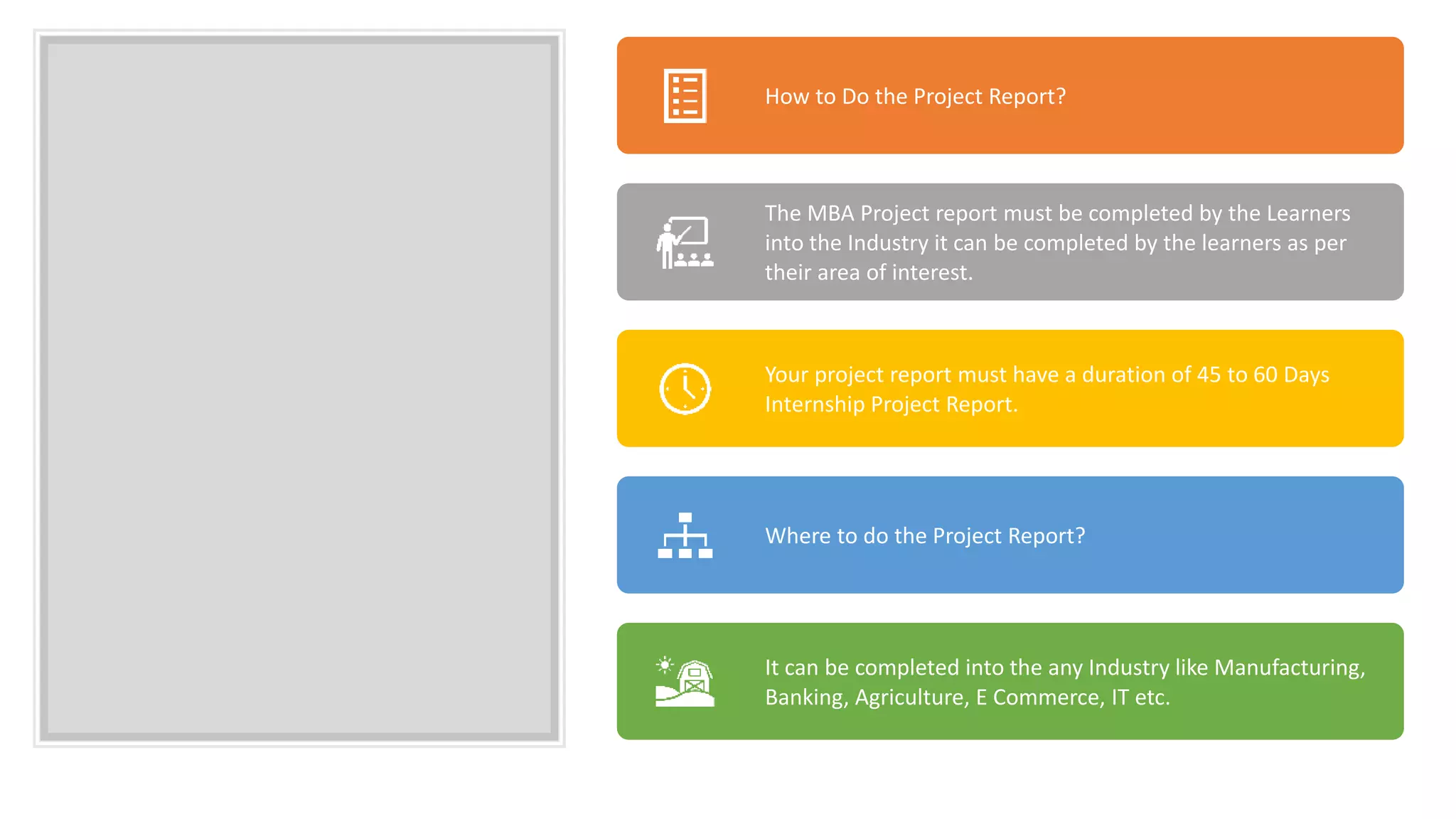How to Do the Project Report?
The MBA Project report must be completed by the Learners
into the Industry it can be completed by the learners as per
their area of interest.
Your project report must have a duration of 45 to 60 Days
Internship Project Report.
Where to do the Project Report?
It can be completed into the any Industry like Manufacturing,
Banking, Agriculture, E Commerce, IT etc.
 