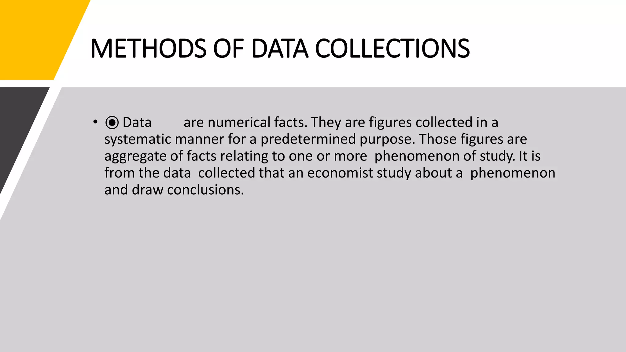METHODS OF DATA COLLECTIONS
• ⦿ Data are numerical facts. They are figures collected in a
systematic manner for a predetermined purpose. Those figures are
aggregate of facts relating to one or more phenomenon of study. It is
from the data collected that an economist study about a phenomenon
and draw conclusions.
 