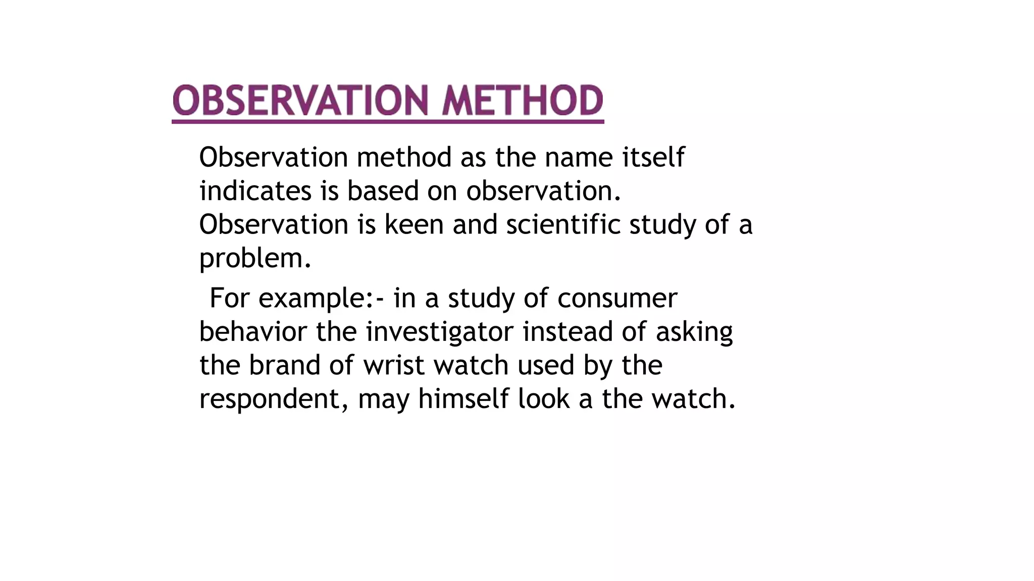 Observation method as the name itself
indicates is based on observation.
Observation is keen and scientific study of a
problem.
For example:- in a study of consumer
behavior the investigator instead of asking
the brand of wrist watch used by the
respondent, may himself look a the watch.
 