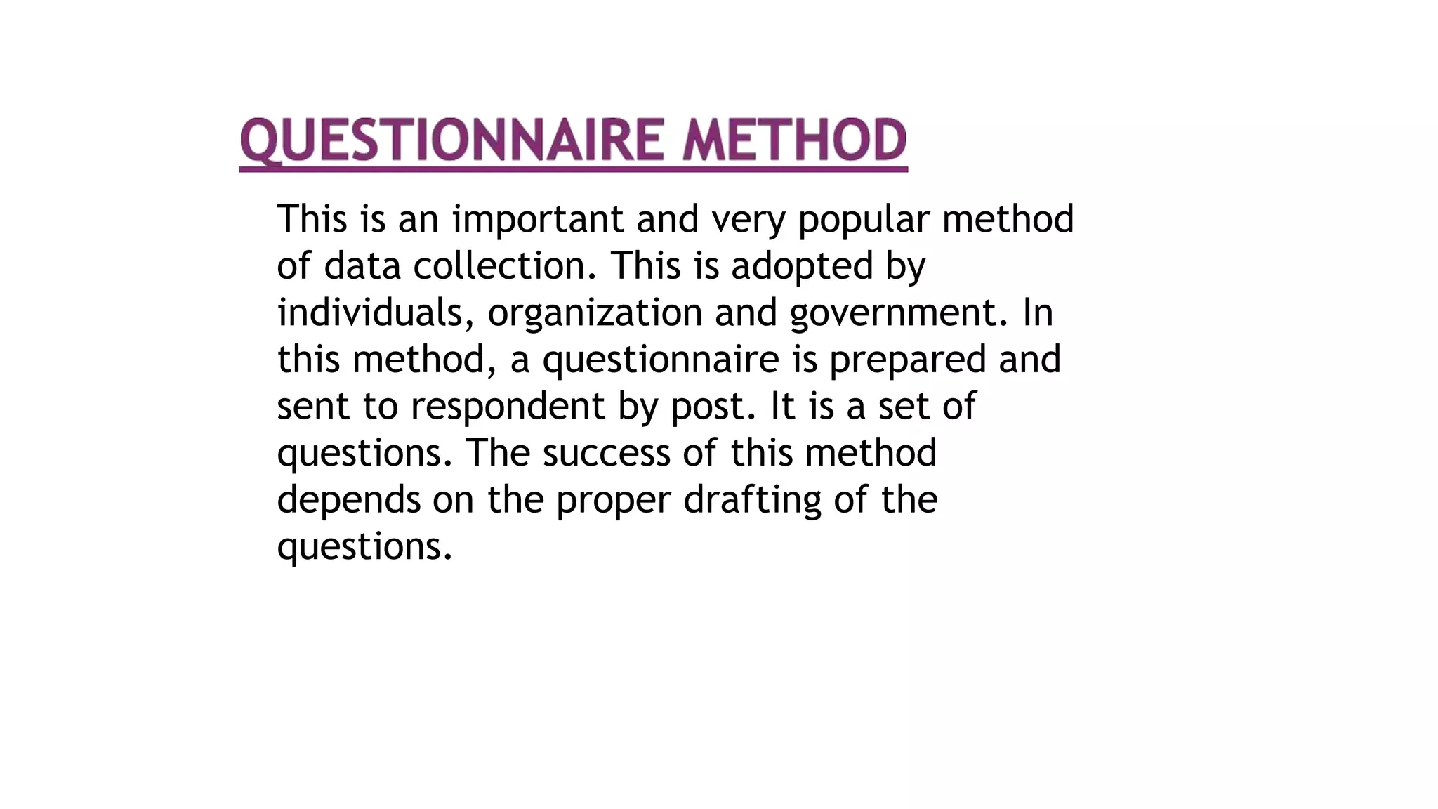 This is an important and very popular method
of data collection. This is adopted by
individuals, organization and government. In
this method, a questionnaire is prepared and
sent to respondent by post. It is a set of
questions. The success of this method
depends on the proper drafting of the
questions.
 