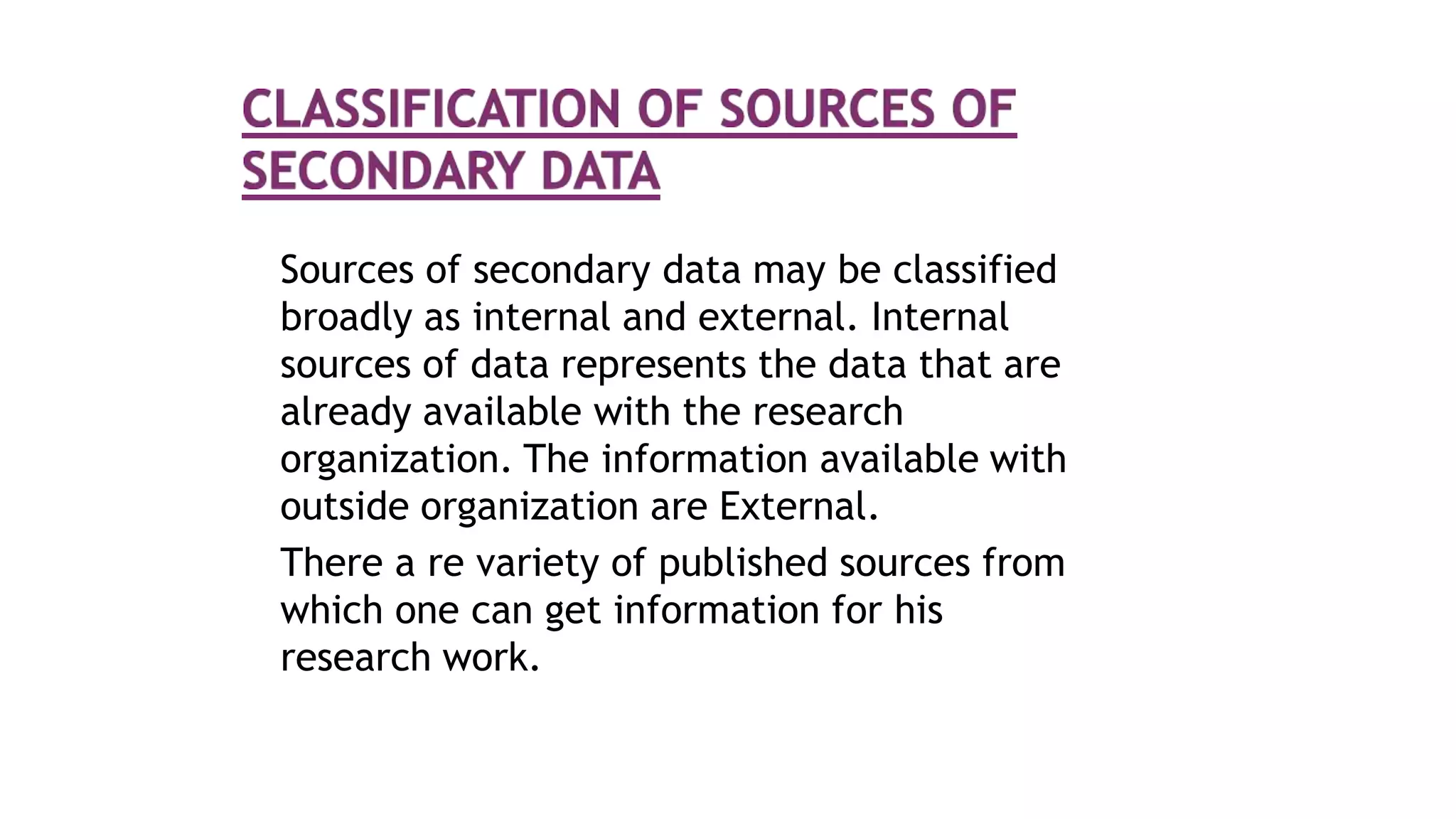 Sources of secondary data may be classified
broadly as internal and external. Internal
sources of data represents the data that are
already available with the research
organization. The information available with
outside organization are External.
There a re variety of published sources from
which one can get information for his
research work.
 