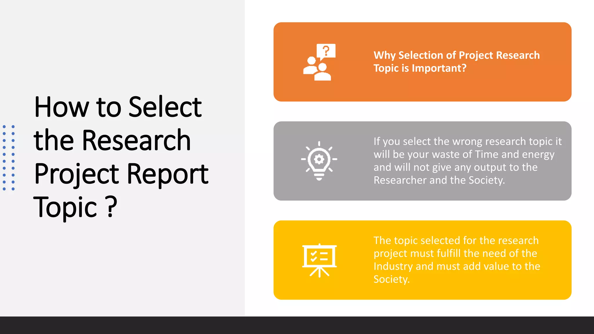 How to Select
the Research
Project Report
Topic ?
Why Selection of Project Research
Topic is Important?
If you select the wrong research topic it
will be your waste of Time and energy
and will not give any output to the
Researcher and the Society.
The topic selected for the research
project must fulfill the need of the
Industry and must add value to the
Society.
 