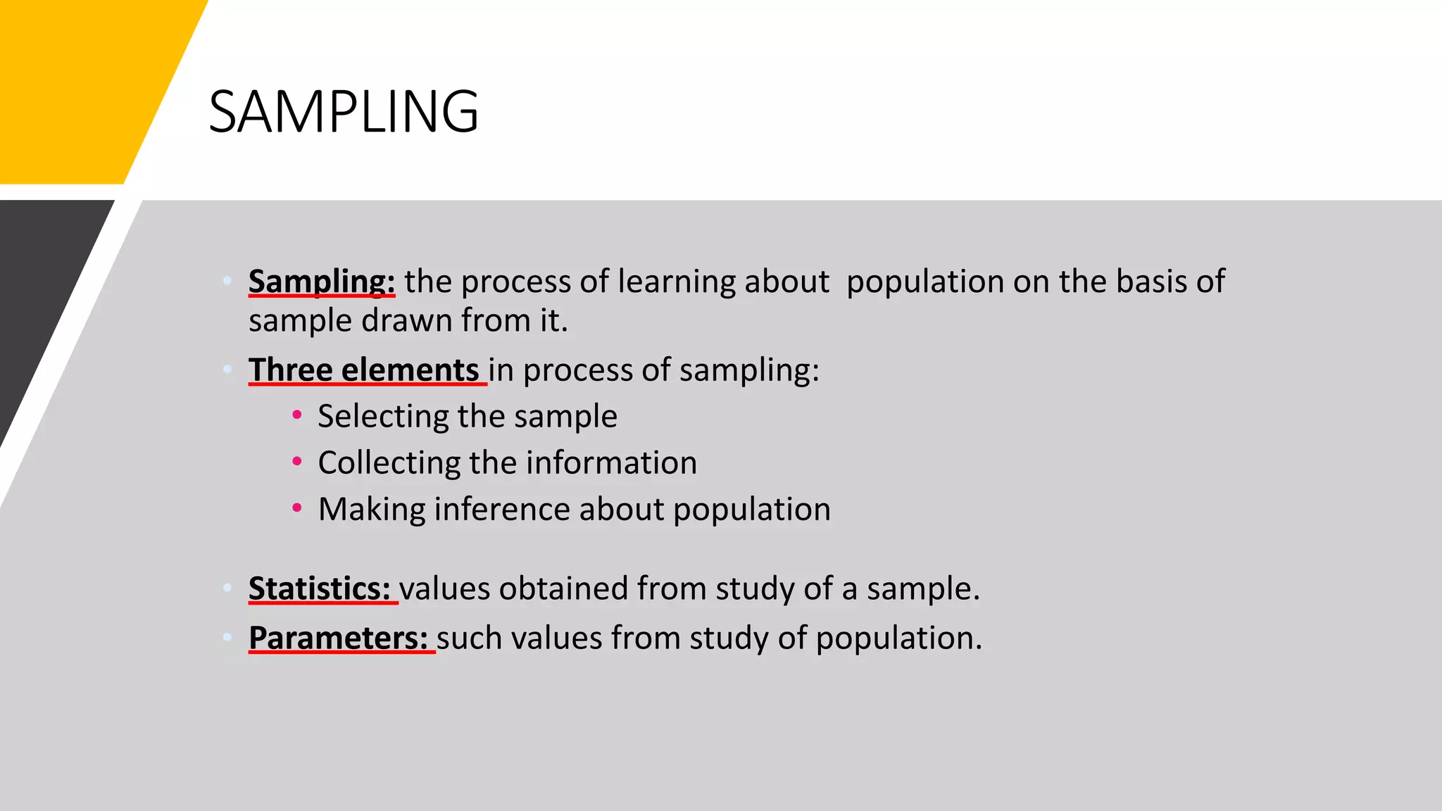 SAMPLING
• Sampling: the process of learning about population on the basis of
sample drawn from it.
• Three elements in process of sampling:
• Selecting the sample
• Collecting the information
• Making inference about population
• Statistics: values obtained from study of a sample.
• Parameters: such values from study of population.
 