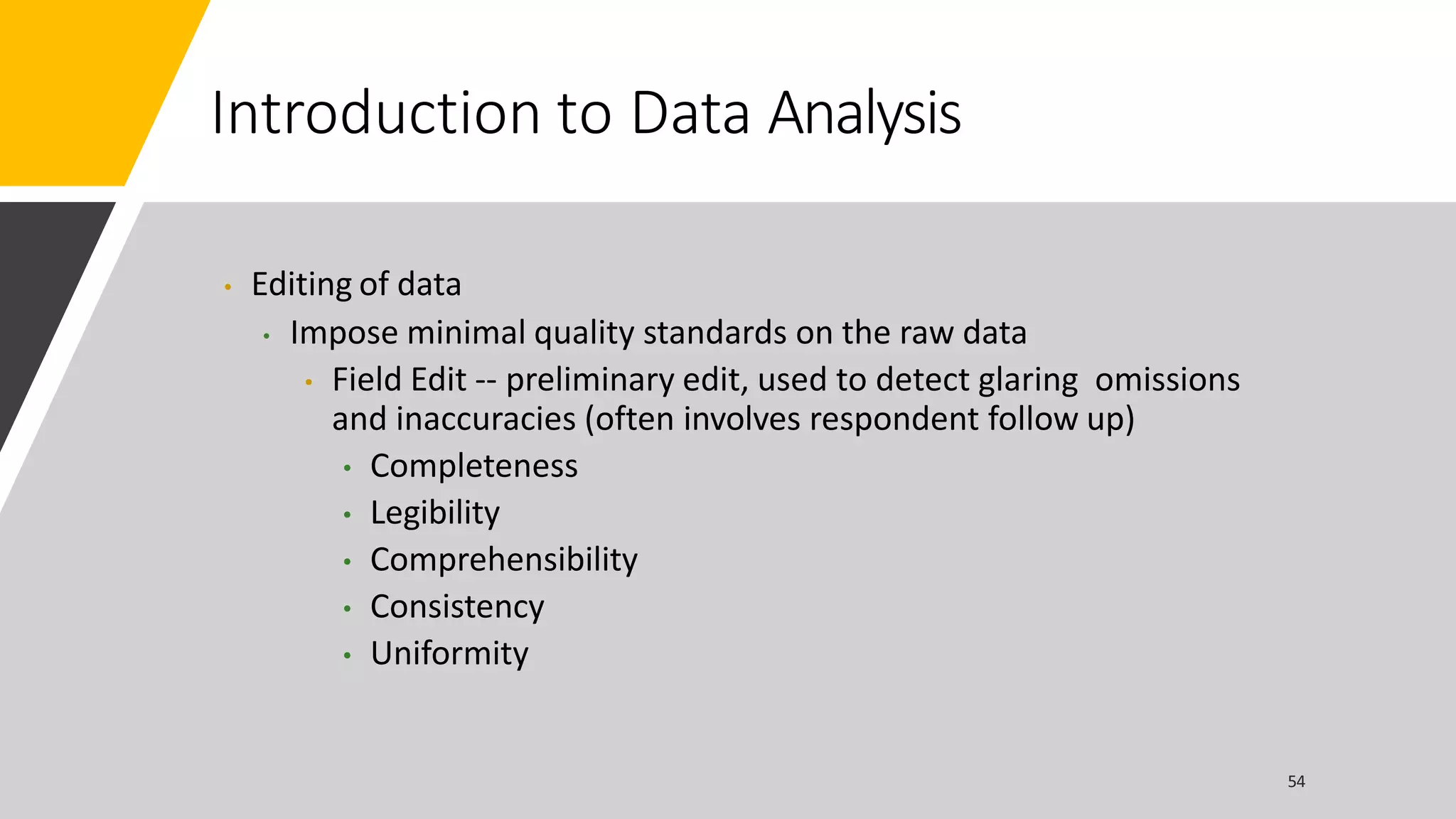 Introduction to Data Analysis
• Editing of data
• Impose minimal quality standards on the raw data
• Field Edit -- preliminary edit, used to detect glaring omissions
and inaccuracies (often involves respondent follow up)
• Completeness
• Legibility
• Comprehensibility
• Consistency
• Uniformity
 