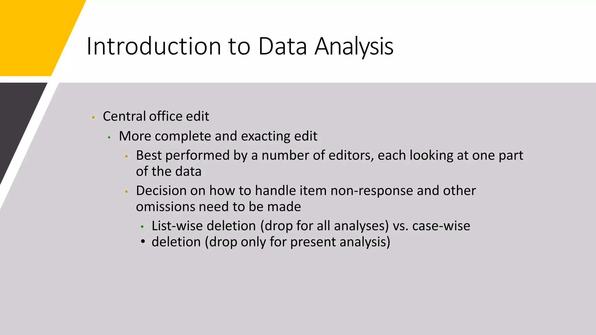 Introduction to Data Analysis
• Central office edit
• More complete and exacting edit
• Best performed by a number of editors, each looking at one part
of the data
• Decision on how to handle item non-response and other
omissions need to be made
• List-wise deletion (drop for all analyses) vs. case-wise
• deletion (drop only for present analysis)
 