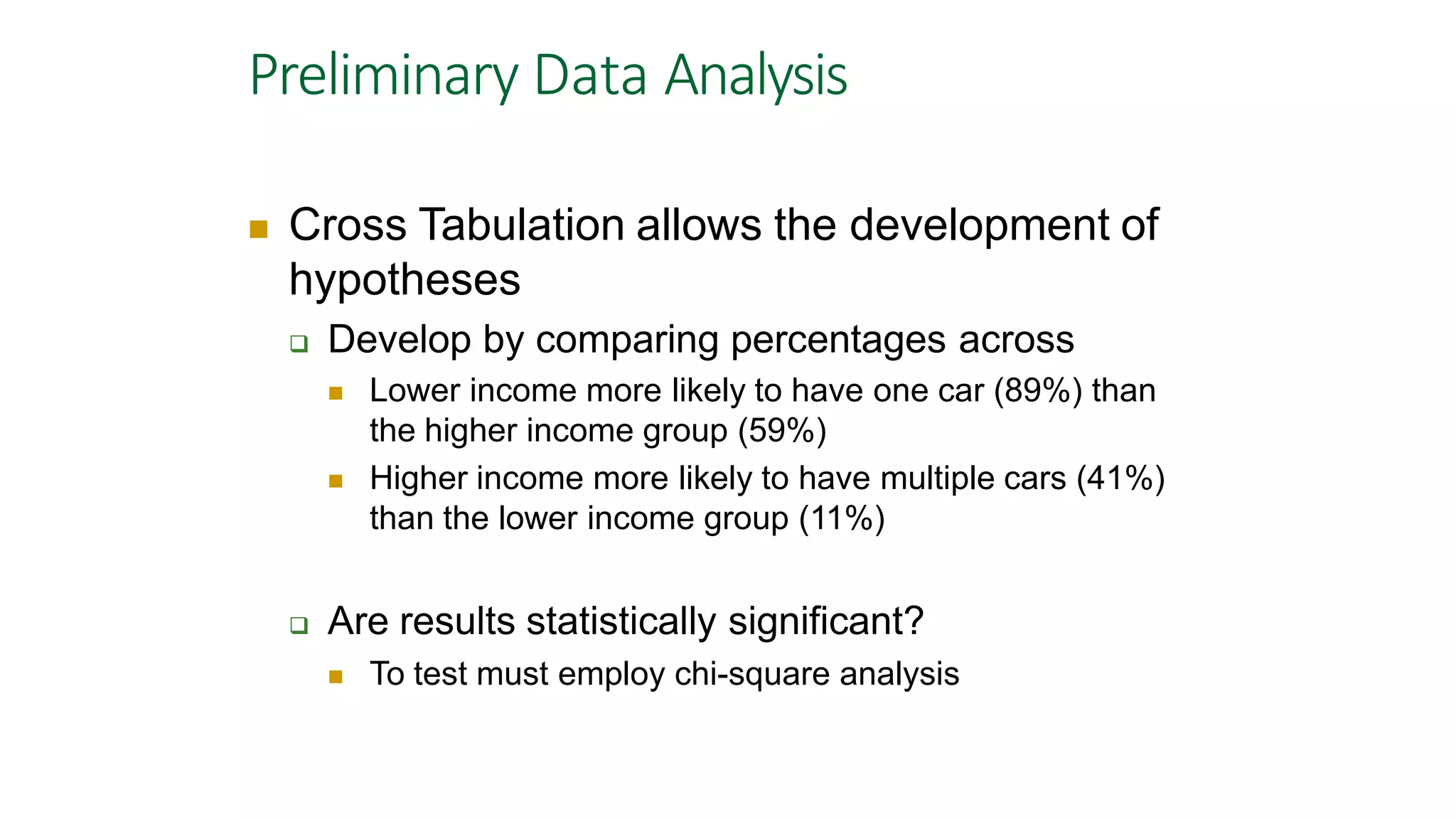 Preliminary Data Analysis
 Cross Tabulation allows the development of
hypotheses
 Develop by comparing percentages across
 Lower income more likely to have one car (89%) than
the higher income group (59%)
 Higher income more likely to have multiple cars (41%)
than the lower income group (11%)
 Are results statistically significant?
 To test must employ chi-square analysis
 