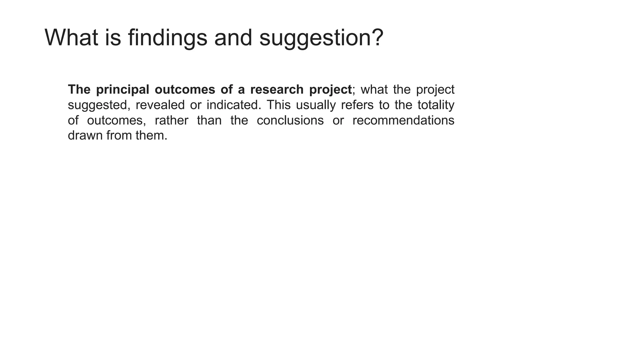 What is findings and suggestion?
The principal outcomes of a research project; what the project
suggested, revealed or indicated. This usually refers to the totality
of outcomes, rather than the conclusions or recommendations
drawn from them.
 