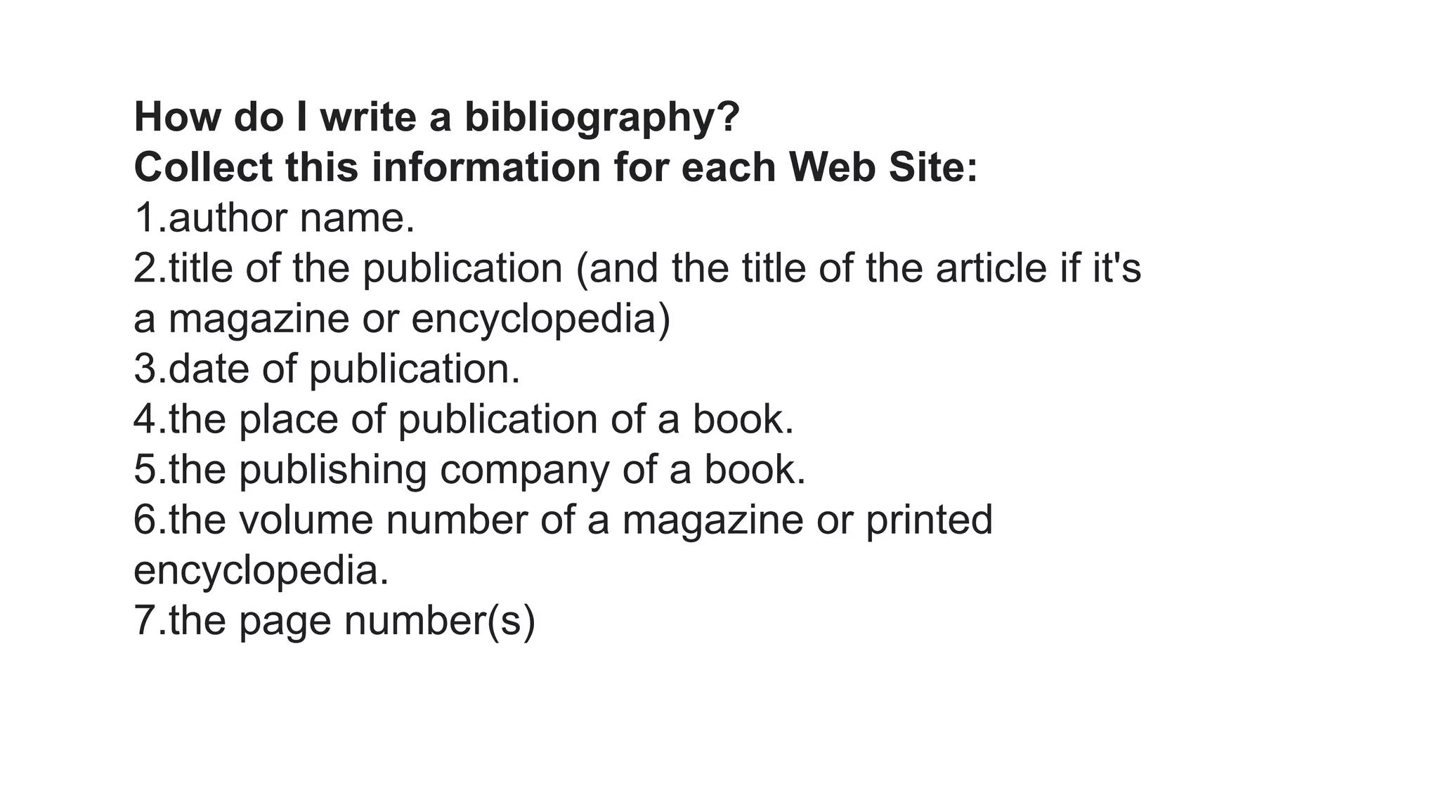 How do I write a bibliography?
Collect this information for each Web Site:
1.author name.
2.title of the publication (and the title of the article if it's
a magazine or encyclopedia)
3.date of publication.
4.the place of publication of a book.
5.the publishing company of a book.
6.the volume number of a magazine or printed
encyclopedia.
7.the page number(s)
 