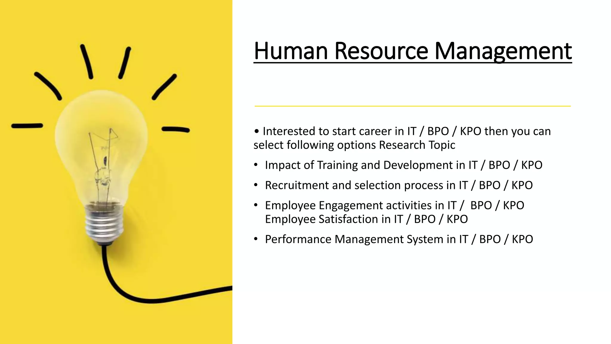 Human Resource Management
• Interested to start career in IT / BPO / KPO then you can
select following options Research Topic
• Impact of Training and Development in IT / BPO / KPO
• Recruitment and selection process in IT / BPO / KPO
• Employee Engagement activities in IT / BPO / KPO
Employee Satisfaction in IT / BPO / KPO
• Performance Management System in IT / BPO / KPO
 