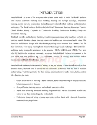 INTRODUCTION 
IndusInd Bank Ltd is one of the new generation private sector banks in India. The Bank's business 
lines include corporate banking, retail banking, treasury and foreign exchange, investment 
banking, capital markets, non-resident Indian/high-net-worth individual banking, and information 
technology. The Bank business divisions include Retail/ Consumer Banking, Consumer Finance, 
Global Markets Group, Corporate & Commercial Banking, Transaction Banking Group and 
Investment Banking. 
The Bank provides multi-channel facilities, which includes automated teller machines (ATMs), net 
banking, mobile banking, phone banking, multi-city banking and international debit cards. The 
Bank has multi-lateral tie-ups with other banks providing access to more than 18000 ATMs for 
their customers. They enjoy clearing bank status for both major stock exchanges - BSE and NSE - 
and three major commodity exchanges in the country - MCX, NCDEX, and NMCE. They also 
offer DP facilities for stock and commodity segments. IndusInd Bank Ltd was incorporated in the 
year 1994 and was promoted by Xxxxxxxxxxxxx. ssssssss, a leading Non-Resident Indian 
businessman and head of the Hinduja Group. 
IndusInd Bank understands its customers’ money is not just money. It is the vehicle to realize their 
dreams! Hence, the bank aims to ensure that the customers’ experience with the bank is pleasant 
and enriching. That they get value for their money, enabling them to lead a richer, fuller, content 
life... For this, the bank: 
· Offers a new level of banking – better services, better understanding of unique needs and 
better management of finances 
· Demystifies the banking process and makes it more accessible 
· Apart from fulfilling traditional banking responsibilities, advises customers on how and 
where to use their money to get the best out of it 
· Projects an image of being a young, energetic, modern bank with values of dynamism, 
confidence and progression 
IndusInd Bank Page 11 
 