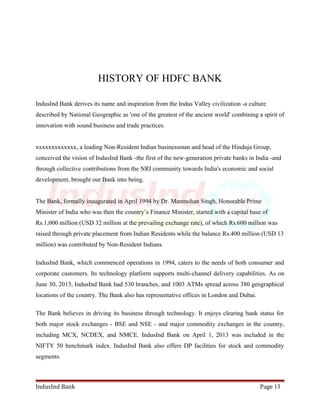 HISTORY OF HDFC BANK 
IndusInd Bank derives its name and inspiration from the Indus Valley civilization -a culture 
described by National Geographic as 'one of the greatest of the ancient world' combining a spirit of 
innovation with sound business and trade practices. 
xxxxxxxxxxxxx, a leading Non-Resident Indian businessman and head of the Hinduja Group, 
conceived the vision of IndusInd Bank -the first of the new-generation private banks in India -and 
through collective contributions from the NRI community towards India's economic and social 
development, brought our Bank into being. 
The Bank, formally inaugurated in April 1994 by Dr. Manmohan Singh, Honorable Prime 
Minister of India who was then the country’s Finance Minister, started with a capital base of 
Rs.1,000 million (USD 32 million at the prevailing exchange rate), of which Rs.600 million was 
raised through private placement from Indian Residents while the balance Rs.400 million (USD 13 
million) was contributed by Non-Resident Indians. 
IndusInd Bank, which commenced operations in 1994, caters to the needs of both consumer and 
corporate customers. Its technology platform supports multi-channel delivery capabilities. As on 
June 30, 2013, IndusInd Bank had 530 branches, and 1003 ATMs spread across 380 geographical 
locations of the country. The Bank also has representative offices in London and Dubai. 
The Bank believes in driving its business through technology. It enjoys clearing bank status for 
both major stock exchanges - BSE and NSE - and major commodity exchanges in the country, 
including MCX, NCDEX, and NMCE. IndusInd Bank on April 1, 2013 was included in the 
NIFTY 50 benchmark index. IndusInd Bank also offers DP facilities for stock and commodity 
segments. 
IndusInd Bank Page 13 
 
