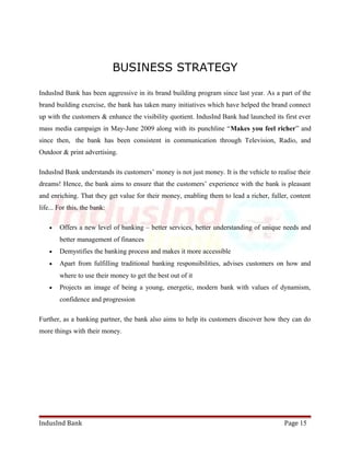 BUSINESS STRATEGY 
IndusInd Bank has been aggressive in its brand building program since last year. As a part of the 
brand building exercise, the bank has taken many initiatives which have helped the brand connect 
up with the customers & enhance the visibility quotient. IndusInd Bank had launched its first ever 
mass media campaign in May-June 2009 along with its punchline “Makes you feel richer” and 
since then, the bank has been consistent in communication through Television, Radio, and 
Outdoor & print advertising. 
IndusInd Bank understands its customers’ money is not just money. It is the vehicle to realise their 
dreams! Hence, the bank aims to ensure that the customers’ experience with the bank is pleasant 
and enriching. That they get value for their money, enabling them to lead a richer, fuller, content 
life... For this, the bank: 
· Offers a new level of banking – better services, better understanding of unique needs and 
better management of finances 
· Demystifies the banking process and makes it more accessible 
· Apart from fulfilling traditional banking responsibilities, advises customers on how and 
where to use their money to get the best out of it 
· Projects an image of being a young, energetic, modern bank with values of dynamism, 
confidence and progression 
Further, as a banking partner, the bank also aims to help its customers discover how they can do 
more things with their money. 
IndusInd Bank Page 15 
 