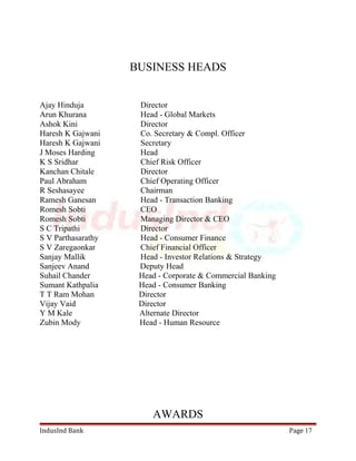 BUSINESS HEADS 
Ajay Hinduja Director 
Arun Khurana Head - Global Markets 
Ashok Kini Director 
Haresh K Gajwani Co. Secretary & Compl. Officer 
Haresh K Gajwani Secretary 
J Moses Harding Head 
K S Sridhar Chief Risk Officer 
Kanchan Chitale Director 
Paul Abraham Chief Operating Officer 
R Seshasayee Chairman 
Ramesh Ganesan Head - Transaction Banking 
Romesh Sobti CEO 
Romesh Sobti Managing Director & CEO 
S C Tripathi Director 
S V Parthasarathy Head - Consumer Finance 
S V Zaregaonkar Chief Financial Officer 
Sanjay Mallik Head - Investor Relations & Strategy 
Sanjeev Anand Deputy Head 
Suhail Chander Head - Corporate & Commercial Banking 
Sumant Kathpalia Head - Consumer Banking 
T T Ram Mohan Director 
Vijay Vaid Director 
Y M Kale Alternate Director 
Zubin Mody Head - Human Resource 
AWARDS 
IndusInd Bank Page 17 
 