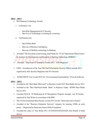 2012 - 2013 
· IBA Banking Technology Awards 
1. 1st Runners- Up 
o Best Risk Management & IT Security 
o Best Use of Technology in training & e Learning 
2. 2nd Runners-Up 
o Best Online Bank 
o Best use of Business Intelligence 
o Best use of Mobility technology in Banking 
· Awarded “The best bank award among small banks for ‘IT for Operational Effectiveness’ 
by Institute for Development and Research in Banking Technology (IDRBT).” 
· Awarded “ Top Green IT Enterprise Award 2012 – CIO Magazine” 
· CISO - Awarded one of the Top 100 Chief Information Security Officer awards 2012, 
organized by Info Security Magazine and iViz Security 
· NASSCOM IT User Award 2012 for “Environmental Sustainability” (Frost & Sullivan) 
2011 - 2012 
· Awarded as the “Best Bank Mid-sized” in Business world–PwC Best Banks Survey 2011 
· Awarded as the “Best Mid-Sized Bank Bank” in Business Today –KPMG Best Banks 
Survey 2011 
· Awarded M.IT.R- 50 Marketing & IT Recognition Program amongst top 50 brands – 
organized by Paul Writer in association with IBM 
· The CII Environmental Best Practice Award 2012 for the “Most Innovative Project” 
· Awarded in the “Business Enterprise Services” category for running ATMs on solar 
power – Organized by Panasonic Green Globe Foundation 
· Awarded the status of ‘Star Brand 2011 ICXXXXXXXXXXXXX Star Brands of India 
Survey 
IndusInd Bank Page 18 
 