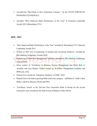 · Awarded the “Best Bank in New Generation Category ” by the STATE FORUM OF 
BANKERS CLUB KERALA 
· Awarded “Most Improved Bank Performance of the Year” at Financial Leadership 
Awards 2012 (Bloomberg UTV) 
2010 - 2011 
· ‘Most Improved Bank Performance of the Year’ awarded by Bloomberg UTV Financial 
Leadership Awards 2011 
· Winner of ‘Best Use of technology in training and e-Learning Initiatives’ awarded by 
IBA Banking Technology Awards 2010 
· Runners up of ‘Best Risk Management’ Initiatives awarded by IBA Banking Technology 
Awards 2010 
· Silver winner of ‘Excellence in Business Process Management and Work flow in 
Australia and Asia Region’ Global awards by Workflow Management Coalition and 
BPM.com, USA 
· Talisma User awards for ‘Enterprise Adoption’ of CRM– 2010 
· Ranked 2nd in the fastest growing Bank (mid-size) category – published in “India’s Best 
Banks” report by Business World and PWC 
· ‘Excellence Award’ as the 2nd best New Generation Bank in Kerala for the second 
consecutive year awarded by the State Forum of Bankers Clubs, Kerala 
IndusInd Bank Page 19 
 