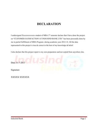 DECLARATION 
I undersigned Xxxxxxxxxxxxx student of MBA 3rd semester declare that I have done the project 
on “CUSTOMER SATISFACTION AT INDUSIND BANK LTD.” has been personally done by 
me in partial fulfillment of MBA Program- during academic year-2012-14. All the data 
represented in this project is true & correct to the best of my knowledge & belief. 
I also declare that this project report is my own preparation and not copied from anywhere else. 
Date 31-7-2013 
Signature 
XXXXX XXXXXX 
IndusInd Bank Page 2 
 