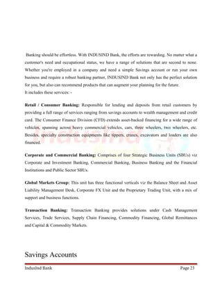 Banking should be effortless. With INDUSIND Bank, the efforts are rewarding. No matter what a 
customer's need and occupational status, we have a range of solutions that are second to none. 
Whether you're employed in a company and need a simple Savings account or run your own 
business and require a robust banking partner, INDUSIND Bank not only has the perfect solution 
for you, but also can recommend products that can augment your planning for the future. 
It includes these services: - 
Retail / Consumer Banking: Responsible for lending and deposits from retail customers by 
providing a full range of services ranging from savings accounts to wealth management and credit 
card. The Consumer Finance Division (CFD) extends asset-backed financing for a wide range of 
vehicles, spanning across heavy commercial vehicles, cars, three wheelers, two wheelers, etc. 
Besides, specialty construction equipments like tippers, cranes, excavators and loaders are also 
financed. 
Corporate and Commercial Banking: Comprises of four Strategic Business Units (SBUs) viz 
Corporate and Investment Banking, Commercial Banking, Business Banking and the Financial 
Institutions and Public Sector SBUs. 
Global Markets Group: This unit has three functional verticals viz the Balance Sheet and Asset 
Liability Management Desk, Corporate FX Unit and the Proprietary Trading Unit, with a mix of 
support and business functions. 
Transaction Banking: Transaction Banking provides solutions under Cash Management 
Services, Trade Services, Supply Chain Financing, Commodity Financing, Global Remittances 
and Capital & Commodity Markets. 
Savings Accounts 
IndusInd Bank Page 23 
 