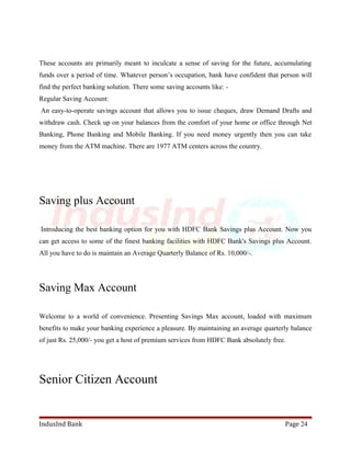 These accounts are primarily meant to inculcate a sense of saving for the future, accumulating 
funds over a period of time. Whatever person’s occupation, bank have confident that person will 
find the perfect banking solution. There some saving accounts like: - 
Regular Saving Account: 
An easy-to-operate savings account that allows you to issue cheques, draw Demand Drafts and 
withdraw cash. Check up on your balances from the comfort of your home or office through Net 
Banking, Phone Banking and Mobile Banking. If you need money urgently then you can take 
money from the ATM machine. There are 1977 ATM centers across the country. 
Saving plus Account 
Introducing the best banking option for you with HDFC Bank Savings plus Account. Now you 
can get access to some of the finest banking facilities with HDFC Bank's Savings plus Account. 
All you have to do is maintain an Average Quarterly Balance of Rs. 10,000/-. 
Saving Max Account 
Welcome to a world of convenience. Presenting Savings Max account, loaded with maximum 
benefits to make your banking experience a pleasure. By maintaining an average quarterly balance 
of just Rs. 25,000/- you get a host of premium services from HDFC Bank absolutely free. 
Senior Citizen Account 
IndusInd Bank Page 24 
 