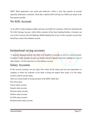 HDFC Bank appreciates your needs and endeavors, which is why, they present an account 
especially dedicated to customer, which like a dutiful child will help you fulfill your needs in the 
best manner possible. 
No frills Account 
In an effort to make banking simpler and more accessible for customers, bank has introduced the 
'No Frills' Savings Account, which offers customer all the basic banking facilities. Customer can 
even avail of services like Net Banking, Mobile banking free of cost. In this customer can put Zero 
Initial Pay-in and a Zero Balance account 
Institutional saving accounts 
A specially designed account that offers twin benefits of a savings as well as a current account. 
Customer’s funds continue to earn you interest while he enjoys hassle-free banking & a host of 
other features. All this and more in a Zero Balance account. 
Salary Accounts 
In this account customer can get salary from where he/she doing such job and organization or 
company at where the customer of the bank in doing job deposit their salary in to the salary 
account a person can get salary. 
There are various kinds of saving accounts in the HDFC Bank like: - 
Pay roll account. 
Classic salary account. 
Regular salary account. 
Premium salary account. 
Defense salary account. 
No frills salary account. 
Reimbursement salary account. 
IndusInd Bank Page 25 
 
