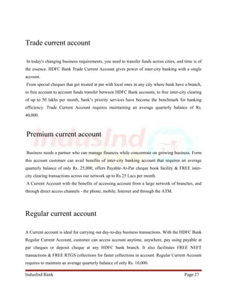 Trade current account 
In today's changing business requirements, you need to transfer funds across cities, and time is of 
the essence. HDFC Bank Trade Current Account gives power of inter-city banking with a single 
account. 
From special cheques that get treated at par with local ones in any city where bank have a branch, 
to free account to account funds transfer between HDFC Bank accounts, to free inter-city clearing 
of up to 50 lakhs per month, bank’s priority services have become the benchmark for banking 
efficiency. Trade Current Account requires maintaining an average quarterly balance of Rs. 
40,000. 
Premium current account 
Business needs a partner who can manage finances while concentrate on growing business. Form 
this account customer can avail benefits of inter-city banking account that requires an average 
quarterly balance of only Rs. 25,000, offers Payable-At-Par cheque book facility & FREE inter-city 
clearing transactions across our network up to Rs.25 Lacs per month. 
A Current Account with the benefits of accessing account from a large network of branches, and 
through direct access channels - the phone, mobile, Internet and through the ATM. 
Regular current account 
A Current account is ideal for carrying out day-to-day business transactions. With the HDFC Bank 
Regular Current Account, customer can access account anytime, anywhere, pay using payable at 
par cheques or deposit cheque at any HDFC bank branch. It also facilitates FREE NEFT 
transactions & FREE RTGS collections for faster collections in account. Regular Current Account 
requires to maintain an average quarterly balance of only Rs. 10,000. 
IndusInd Bank Page 27 
 