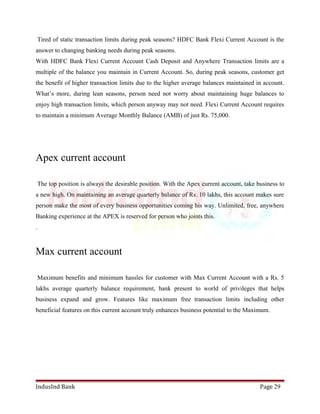 Tired of static transaction limits during peak seasons? HDFC Bank Flexi Current Account is the 
answer to changing banking needs during peak seasons. 
With HDFC Bank Flexi Current Account Cash Deposit and Anywhere Transaction limits are a 
multiple of the balance you maintain in Current Account. So, during peak seasons, customer get 
the benefit of higher transaction limits due to the higher average balances maintained in account. 
What’s more, during lean seasons, person need not worry about maintaining huge balances to 
enjoy high transaction limits, which person anyway may not need. Flexi Current Account requires 
to maintain a minimum Average Monthly Balance (AMB) of just Rs. 75,000. 
Apex current account 
The top position is always the desirable position. With the Apex current account, take business to 
a new high. On maintaining an average quarterly balance of Rs. 10 lakhs, this account makes sure 
person make the most of every business opportunities coming his way. Unlimited, free, anywhere 
Banking experience at the APEX is reserved for person who joints this. 
. 
Max current account 
Maximum benefits and minimum hassles for customer with Max Current Account with a Rs. 5 
lakhs average quarterly balance requirement, bank present to world of privileges that helps 
business expand and grow. Features like maximum free transaction limits including other 
beneficial features on this current account truly enhances business potential to the Maximum. 
IndusInd Bank Page 29 
 