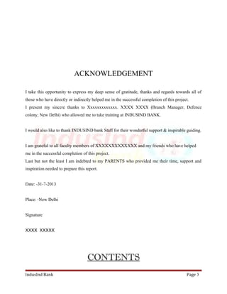 ACKNOWLEDGEMENT 
I take this opportunity to express my deep sense of gratitude, thanks and regards towards all of 
those who have directly or indirectly helped me in the successful completion of this project. 
I present my sincere thanks to Xxxxxxxxxxxxx. XXXX XXXX (Branch Manager, Defence 
colony, New Delhi) who allowed me to take training at INDUSIND BANK. 
I would also like to thank INDUSIND bank Staff for their wonderful support & inspirable guiding. 
I am grateful to all faculty members of XXXXXXXXXXXXX and my friends who have helped 
me in the successful completion of this project. 
Last but not the least I am indebted to my PARENTS who provided me their time, support and 
inspiration needed to prepare this report. 
Date: -31-7-2013 
Place: -New Delhi 
Signature 
XXXX XXXXX 
CONTENTS 
IndusInd Bank Page 3 
 