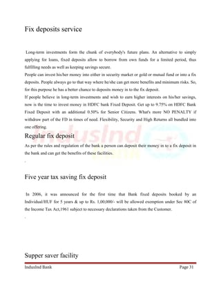 Fix deposits service 
Long-term investments form the chunk of everybody's future plans. An alternative to simply 
applying for loans, fixed deposits allow to borrow from own funds for a limited period, thus 
fulfilling needs as well as keeping savings secure. 
People can invest his/her money into either in security market or gold or mutual fund or into a fix 
deposits. People always go to that way where he/she can get more benefits and minimum risks. So, 
for this purpose he has a better chance to deposits money in to the fix deposit. 
If people believe in long-term investments and wish to earn higher interests on his/her savings, 
now is the time to invest money in HDFC bank Fixed Deposit. Get up to 9.75% on HDFC Bank 
Fixed Deposit with an additional 0.50% for Senior Citizens. What's more NO PENALTY if 
withdraw part of the FD in times of need. Flexibility, Security and High Returns all bundled into 
one offering. 
Regular fix deposit 
As per the rules and regulation of the bank a person can deposit their money in to a fix deposit in 
the bank and can get the benefits of these facilities. 
. 
Five year tax saving fix deposit 
In 2006, it was announced for the first time that Bank fixed deposits booked by an 
Individual/HUF for 5 years & up to Rs. 1,00,000/- will be allowed exemption under Sec 80C of 
the Income Tax Act,1961 subject to necessary declarations taken from the Customer. 
. 
Supper saver facility 
IndusInd Bank Page 31 
 