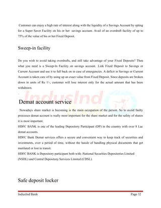 Customer can enjoy a high rate of interest along with the liquidity of a Savings Account by opting 
for a Super Saver Facility on his or her savings account. Avail of an overdraft facility of up to 
75% of the value of his or her Fixed Deposit. 
Sweep-in facility 
Do you wish to avoid taking overdrafts, and still take advantage of your Fixed Deposits? Then 
what you need is a Sweep-In Facility on savings account. Link Fixed Deposit to Savings or 
Current Account and use it to fall back on in case of emergencies. A deficit in Savings or Current 
Account is taken care of by using up an exact value from Fixed Deposit. Since deposits are broken 
down in units of Re 1/-, customer will lose interest only for the actual amount that has been 
withdrawn. 
. 
Demat account service 
Nowadays share market is becoming is the main occupation of the person. So to avoid faulty 
processes demat account is really most important for the share market and for the safety of shares 
it is most important. 
HDFC BANK is one of the leading Depository Participant (DP) in the country with over 8 Lac 
demat accounts. 
HDFC Bank Demat services offers a secure and convenient way to keep track of securities and 
investments, over a period of time, without the hassle of handling physical documents that get 
mutilated or lost in transit. 
HDFC BANK is Depository participant both with -National Securities Depositories Limited 
(NSDL) and Central Depository Services Limited (CDSL). 
Safe deposit locker 
IndusInd Bank Page 32 
 