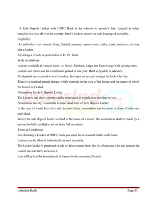 A Safe Deposit Locker with HDFC Bank is the solution to person’s fear. Located at select 
branches in cities all over the country, bank’s lockers ensure the safe keeping of valuables. 
Eligibility 
An individual (not minor), firms, limited company, associations, clubs, trusts, societies, etc may 
hire a locker. 
Advantages of safe deposit locker in HDFC bank 
Wide Availability. 
Lockers available in various sizes. i.e. Small, Medium, Large and Extra Large with varying rents. 
Lockers are rented out for a minimum period of one year. Rent is payable in advance. 
No deposits are required to avail a locker. Just open an account and get the locker facility. 
There is a nominal annual charge, which depends on the size of the locker and the centre in which 
the branch is located. 
Nomination for Safe Deposit Locker 
The Lockers and their contents can be nominated to people near and dear to you. 
Nomination facility is available to individual hirer of Safe Deposit Locker. 
In the case of a sole hirer of a safe deposit locker, nomination can be made in favor of only one 
individual. 
Where the safe deposit locker is hired in the name of a minor, the nomination shall be made by a 
person lawfully entitled to act on behalf of the minor. 
Terms & Conditions 
For obtaining a Locker at HDFC Bank you must be an account holder with Bank. 
Lockers can be allotted individually as well as jointly. 
The Locker holder is permitted to add or delete names from the list of persons who can operate the 
Locker and can have access to it. 
Loss of Key is to be immediately informed to the concerned Branch. 
IndusInd Bank Page 33 
 