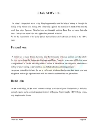 LOAN SERVICES 
In today’s competitive world every thing happens only with the help of money or through the 
money every person need money. But some time a person has not cash on hand at that time he 
needs lone either from any friend or from any financial institute. Lone dose not mean that only 
lower class person needs it but also upper class person it is needed. 
As per the requirement of the every person there are much type of loans are there in the HDFC 
bank. 
Personal loan 
A person has so many dreams but some time due to scarcity of money a dream can’t be satisfy. 
So, here one solution for that person this is personal loan. From this he/she can fulfill their needs 
or requirement. It can be any thing either a dream of vacation or son/daughter’s admission to 
college or any wedding, so personal loan can be helpful in this entire requirement. 
As person ordered in the hotel for tea or coffee and it is immediately came fast, same over here 
any person want to get a personal loan with the nominal documents he can get the loan. 
Home loan 
HDFC Bank brings, HDFC home loans to doorstep. With over 30 years of experience, a dedicated 
team of experts and a complete package to meet all housing finance needs, HDFC Home Loans, 
help people realize dream. 
IndusInd Bank Page 34 
 