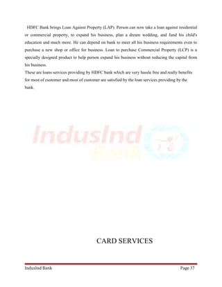 HDFC Bank brings Loan Against Property (LAP). Person can now take a loan against residential 
or commercial property, to expand his business, plan a dream wedding, and fund his child's 
education and much more. He can depend on bank to meet all his business requirements even to 
purchase a new shop or office for business. Loan to purchase Commercial Property (LCP) is a 
specially designed product to help person expand his business without reducing the capital from 
his business. 
These are loans services providing by HDFC bank which are very hassle free and really benefits 
for most of customer and most of customer are satisfied by the loan services providing by the 
bank. 
CARD SERVICES 
IndusInd Bank Page 37 
 