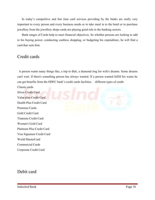 In today’s competitive and fast time card services providing by the banks are really very 
important to every person and every business needs or to take meal in to the hotel or to purchase 
jewellery from the jewellery shops cards are playing good role in the banking sectors. 
Bank ranges of Cards help to meet financial objectives. So whether persons are looking to add 
to his buying power, conducting cashless shopping, or budgeting his expenditure, he will find a 
card that suits him. 
Credit cards 
A person wants many things like, a trip to Bali, a diamond ring for wife's dreams. Some dreams 
can't wait. If there's something person has always wanted. If a person wanted fulfill his wants he 
can get benefits from the HDFC bank’s credit cards facilities. different types of credit 
Classic cards 
Silver Credit Card. 
Value plus Credit Card. 
Health Plus Credit Card. 
Premium Cards: 
Gold Credit Card 
Titanium Credit Card 
Woman's Gold Card 
Platinum Plus Credit Card 
Visa Signature Credit Card 
World MasterCard 
Commercial Cards 
Corporate Credit Card 
Debit card 
IndusInd Bank Page 38 
 